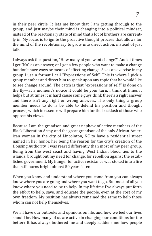 7 in their peer circle. It lets me know that I am getting through to the group, and just maybe their mind is changing into a political mindset, instead of the reactionary state of mind that a lot of brothers are current- ly in. My focus is to ignite the proactive thought process that allows for the mind of the revolutionary to grow into direct action, instead of just talk. Talways ask the question, "How many of you want change?” And at times Iget“No” as an answer, or I get a few people who want to make a change but don’t have ways or means of effecting change. So as an exercise in my group I use a format I call “Expressions of Self” This is where I pick a ‘group member and direct him to speak upon any topic that he would like to see change around. The catch is that “expressions of self” is done on the fly—at a moment’s notice it could be your turn. I think at times it helps but at times it is hard cause some guys think theres a right answer and there isn’t any right or wrong answers. The only thing a group member needs to do is be able to defend his position and thought process, which in essence will prepare him for the backlash of those who oppose his views. Because I am the grandson and great nephew of active members of the Black Liberation Army, and the great grandson of the only African-Amer- ican woman in the city of Lincolnton, NC to have a residential street named in her honor, her being the reason for the city’s creation of the Housing Authority, | was reared differently than most of my peer group. Being from the west coast and having West Indian blood ties to the islands, brought out my need for change, for rebellion against the estab- lished government. My hunger for active resistance was stoked into a fire that still burns bright almost 50 years later. When you know and understand where you come from you can always know where you are going and where you want to go. But most of all you know where you need to be to help. In my lifetime I’ve always put forth the effort to help, save, and educate the people, even at the cost of my own freedom. My position has always remained the same to help those whom can not help themselves. We all have our outlooks and opinions on life, and how we feel our lives should be. How many of us are active in changing our conditions for the better? It has always bothered me and deeply saddens me how people